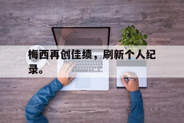 金年会足球官网-梅西再创佳绩，刷新个人纪录。