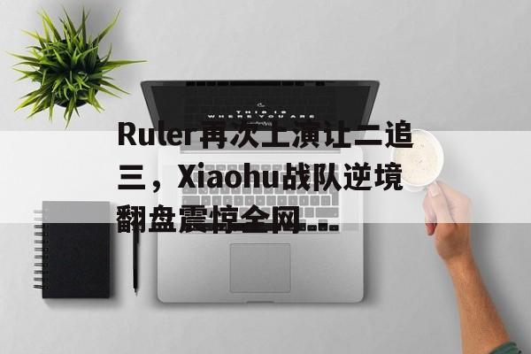 金年会app下载-金年会app官方版-Ruler再次上演让二追三，Xiaohu战队逆境翻盘震惊全网