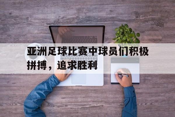 亚洲足球比赛中球员们积极拼搏，追求胜利