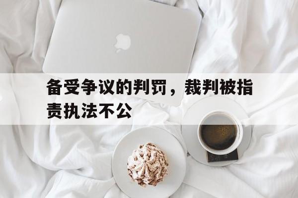 备受争议的判罚，裁判被指责执法不公