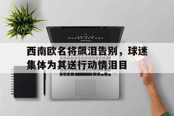 西南欧名将飙泪告别，球迷集体为其送行动情泪目